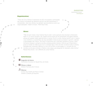 37
HUMANOS PARA
CRIANÇAS
DIREITOS
Depoimentos:
“Tratar dos Cinco Direitos Fundamentais do ECA, encorajando a participação
das crianças na produção dos desenhos, permitiu que eles expressassem a
compreensão sobre seus direitos, mas também que discutíssemos sobre suas
responsabilidades”. Hebert eViviane - PDA Novo Chão
Dicas:
“Não há quem resista a boas histórias! Seja lá onde e como aparecem, elas encantam, amedrontam,
fazem rir ou chorar, assustam e são capazes de levar, ainda que em pensamento, até lugares distantes
pessoas de qualquer idade, especialmente as crianças. Mas ler e contar histórias, porém, não é a mesma
coisa. Conhecer as características das duas atividades é essencial para se preparar e garantir a atenção
e aprendizagem das crianças. Para tanto, é importante que o educador apresente ao grupo o título
da história, explique o porquê da escolha, antecipe possíveis dúvidas e informe que é importante o
grupo se manter em silêncio para ouvir a contação. Siga o ritmo do texto narrativo! Conte os trechos
pausadamente, mostrando diferenças no tom de voz entre os personagens e o narrador. Por fim,
convide a turma para comentar a história e abra espaço para perguntas. Se necessário, releia trechos”.
Revista Nova Escola - Ler é diferente de contar histórias.
Referências:
Sugestão de leitura
Os Direitos Humanos em Quadrinhos, de Ziraldo
Filmes e vídeos
Direitos Humanos para Crianças
Músicas
Criança não trabalha, de Palavra Cantada
Direitos e Deveres, deToquinho
 