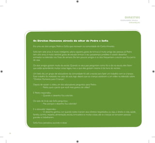 38
HUMANOS PARA
CRIANÇAS
DIREITOS
Os Direitos Humanos através do olhar de Pedro e Sofia
Era uma vez dois amigos, Pedro e Sofia, que moravam na comunidade do Canto Amarelo.
Sofia tem sete anos, é muito inteligente, adora capoeira, gosta de brincar, é muito amiga das pessoas. Já Pedro
tem oito anos, é muito sensível, gosta de estudar, brincar e seu passatempo predileto é assistir desenhos
animados na televisão nos finais de semana. Ele tem poucos amigos e os dois frequentam a escola que fica perto
de casa.
Os dois amigos gostam muito da escola. Quando os seus pais perguntam como foi o dia na escola, eles falam
que estão aprendendo muitas coisas legais, mas o que eles gostam mesmo é da hora do recreio.
Um belo dia, um grupo de educadores da comunidade foi até a escola para fazer um trabalho com as crianças.
Esse trabalho foi realizado nas salas de aula, logo depois que as crianças assistiram a um vídeo na televisão sobre
“Direitos Humanos para Crianças”.
Depois de assistir o vídeo, um dos educadores perguntou para Pedro:
	 – Pedro, qual a parte que você mais gostou do vídeo?
E Pedro respondeu:
	 – Quando o desenho fica colorido.
Do lado de lá da sala Sofia perguntou:
	 – Mas porque o desenho fica colorido?
E o educador respondeu:
	 – O desenho ganhou cor quando todos tiveram seus direitos respeitados, ou seja, o direito à vida, saúde,
família, carinho, respeito, alimentação, escola, brincadeira e muitas coisas, até as crianças se tornarem pessoas
grandes e trabalharem.
Sofia ficou pensativa, ouvindo e disse:
 