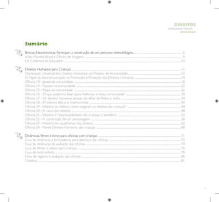 5
HUMANOS PARA
CRIANÇAS
DIREITOS
Sumário
Brincar, Educomunicar, Participar: a construção de um percurso metodológico...............................................................................6
Visão Mundial Brasil e Oficina de Imagens..............................................................................................................................................................9
Os Cadernos do Educador............................................................................................................................................................................................ 10
Direitos Humanos para Crianças. ............................................................................................................................................................................. 11
Declaração Universal dos Direitos Humanos: um Projeto de Humanidade..................................................................................... 12
O Papel da Educomunicação na Promoção e Proteção dos Direitos Humanos ......................................................................... 14
Oficina 13 - Janela da comunidade .......................................................................................................................................................................... 18
Oficina 14 - Passeio na comunidade ...................................................................................................................................................................... 22
Oficina 15 - Mapa da comunidade .......................................................................................................................................................................... 26
Oficina 16 - O que podemos fazer para melhorar a nossa comunidade? ....................................................................................... 30
Oficina 17 - Os direitos humanos através do olhar de Pedro e Sofia ................................................................................................ 34
Oficina 18 - O menino feliz e o menino triste ................................................................................................................................................. 40
Oficina 19 - História da infância: como surgiram os direitos das crianças? ...................................................................................... 44
Oficina 20 - A caixa dos direitos .............................................................................................................................................................................. 48
Oficina 21 - Direitos e responsabilidades das crianças: o semáforo .................................................................................................... 52
Oficina 22 - A construção de um personagem ............................................................................................................................................... 58
Oficina 23 - História em quadrinhos dos direitos .......................................................................................................................................... 62
Oficina 24 - Painel: Direitos Humanos das crianças ...................................................................................................................................... 68
Dinâmicas, filmes e livros para oficinas com crianças ................................................................................................................................... 71
Guia de dinâmicas e brincadeiras para abertura das oficinas .................................................................................................................. 72
Guia de dinâmicas de avaliação das oficinas ....................................................................................................................................................... 74
Guia de filmes e vídeos para crianças .................................................................................................................................................................... 76
Guia de livros infantis ....................................................................................................................................................................................................... 78
Ficha de registro e avaliação das oficinas ............................................................................................................................................................. 80
Créditos ................................................................................................................................................................................................................................... 81
 