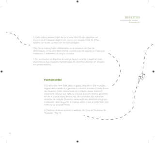 42
HUMANOS PARA
CRIANÇAS
DIREITOS
Fechamento:
4. O educador deve fazer junto ao grupo, uma leitura das situações
alegres, relacionando-as à garantia dos direitos da criança; e uma leitura
das situações tristes, relacionando-as à violação desses direitos. É
importante reforçar que todas as crianças possuem direitos garantidos
em leis e quando estes direitos não são cumpridos elas vivenciam
situações de violação. Durante a observação dos desenhos em grupo,
o educador deve perguntar às crianças sobre o que se pode fazer para
melhorar as situações tristes.
6. Dinâmica de encerramento e avaliação.Ver Guia de Dinâmicas de
Avaliação - Pág. 74.
2. Cada criança receberá lápis de cor e uma folha A4 para desenhar um
menino (a) em situação alegre e um menino em situação triste.As folhas
deverão ser dividas ao meio em formato paisagem.
Obs.: Se as crianças forem alfabetizadas ou se estiverem em fase de
alfabetização, o educador deve orientar a construção de palavras ou frases que
expressem o sentimento de alegria e tristeza.
3.Ao terminarem os desenhos, as crianças devem recortar o papel ao meio,
separando as duas situações representadas. Os desenhos deverão ser afixados
em painéis distintos.
 