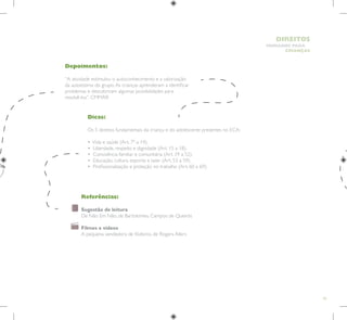 43
HUMANOS PARA
CRIANÇAS
DIREITOS
Depoimentos:
“A atividade estimulou o autoconhecimento e a valorização
da autoestima do grupo.As crianças aprenderam a identificar
problemas e descobriram algumas possibilidades para
resolvê-los”. CMMAR
Dicas:
Os 5 direitos fundamentais da criança e do adolescente presentes no ECA:
• Vida e saúde (Art. 7º a 14).
• Liberdade, respeito e dignidade (Art. 15 a 18).
• Convivência familiar e comunitária (Art. 19 a 52).
• Educação, cultura, esporte e lazer (Art. 53 a 59).
• Profissionalização e proteção no trabalho (Art. 60 a 69).
Referências:
Sugestão de leitura
De Não Em Não, de Bartolomeu Campos de Queirós
Filmes e vídeos
A pequena vendedora de fósforos, de Rogers Allers
 