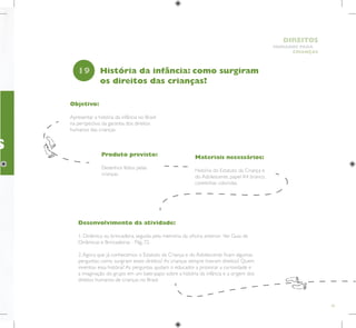 45
HUMANOS PARA
CRIANÇAS
DIREITOS
S
Objetivo:
Apresentar a história da infância no Brasil
na perspectiva da garantia dos direitos
humanos das crianças.
Produto previsto:
Desenhos feitos pelas
crianças.
19
Desenvolvimento da atividade:
1. Dinâmica ou brincadeira, seguida pela memória da oficina anterior. Ver Guia de
Dinâmicas e Brincadeiras - Pág. 72.
2.Agora que já conhecemos o Estatuto da Criança e do Adolescente ficam algumas
perguntas: como surgiram esses direitos? As crianças sempre tiveram direitos? Quem
inventou essa história? As perguntas ajudam o educador a provocar a curiosidade e
a imaginação do grupo em um bate-papo sobre a história da infância e a origem dos
direitos humanos de crianças no Brasil.
História da infância: como surgiram
os direitos das crianças?
Materiais necessários:
História do Estatuto da Criança e
do Adolescente, papel A4 branco,
canetinhas coloridas.
 