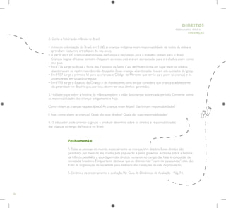 46
HUMANOS PARA
CRIANÇAS
DIREITOS
Fechamento
5.Todas as pessoas do mundo, especialmente as crianças, têm direitos. Esses direitos são
garantidos por meio de leis criadas pela população e pelos governos.A oficina sobre a história
da infância possibilita a abordagem dos direitos humanos no campo das lutas e conquistas da
sociedade brasileira. É importante destacar que os direitos não “caem de paraquedas”, eles são
fruto da organização da sociedade para melhoria das condições de vida da população.
5. Dinâmica de encerramento e avaliação.Ver Guia de Dinâmicas de Avaliação - Pág. 74.
3. Conte a história da infância no Brasil:
• 
Antes da colonização do Brasil, em 1500, as crianças indígenas eram responsabilidade de todos da aldeia e
aprendiam costumes e tradições do seu povo.
• 
A partir de 1500 crianças abandonadas na Europa e recrutadas para o trabalho vinham para o Brasil.
Crianças negras africanas também chegavam ao nosso país e eram escravizadas para o trabalho, assim como
seus pais.
• 
Em 1726 surge no Brasil a Roda dos Expostos da Santa Casa de Misericórdia, um lugar onde os adultos
abandonavam os recém-nascidos não desejados. Essas crianças abandonadas ficavam sob cuidados da Igreja.
• 
Em 1927 surge a primeira lei para as crianças: o Código de Menores que servia para punir as crianças e os
adolescentes em situação irregular.
• 
Em 1990 surge o Estatuto da Criança e do Adolescente, uma lei que considera que criança e adolescente
são prioridade no Brasil e que, por isso, devem ter seus direitos garantidos.
3. No bate-papo sobre a história da infância, explore a visão das crianças sobre cada período. Converse sobre
as responsabilidades das crianças antigamente e hoje.
Como viviam as crianças naquela época? As crianças eram felizes? Elas tinham responsabilidades?
E hoje, como vivem as crianças? Quais são seus direitos? Quais são suas responsabilidades?
4. O educador pode orientar o grupo a produzir desenhos sobre os direitos e responsabilidades
das crianças ao longo da história no Brasil.
 