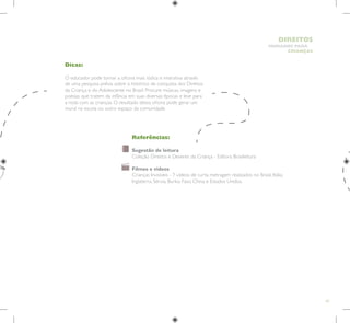 47
HUMANOS PARA
CRIANÇAS
DIREITOS
Dicas:
O educador pode tornar a oficina mais lúdica e interativa através
de uma pesquisa prévia sobre o histórico de conquista dos Direitos
da Criança e do Adolescente no Brasil. Procure músicas, imagens e
poesias que tratem da infância em suas diversas épocas e leve para
a roda com as crianças. O resultado dessa oficina pode gerar um
mural na escola ou outro espaço da comunidade.
Referências:
Sugestão de leitura
Coleção Direitos e Deveres da Criança - Editora Brasileitura
Filmes e vídeos
Crianças Invisíveis - 7 vídeos de curta metragem realizados no Brasil, Itália,
Inglaterra, Sérvia, Burkia Faso, China e Estados Unidos.
 