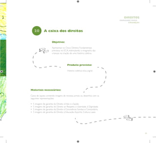 49
HUMANOS PARA
CRIANÇAS
DIREITOS
Objetivo:
Apresentar os Cinco Direitos Fundamentais
previstos no ECA, estimulando o imaginário das
crianças na criação de uma história coletiva.
Produto previsto:
História coletiva e/ou jogral.
20 A caixa dos direitos
Materiais necessários:
Caixa de sapato contendo imagens de revistas, jornais ou desenhos com as
seguintes representações:
• 5 imagens de garantia do Direito àVida e à Saúde.
• 5 imagens de garantia do Direito ao Respeito, à Liberdade, à Dignidade.
• 5 imagens de garantia do Direito à Convivência Familiar e Comunitária.
• 5 imagens de garantia do Direito à Educação, Esporte, Cultura, Lazer.
 