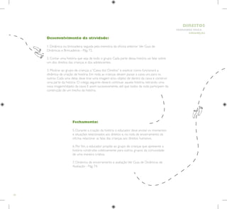 50
HUMANOS PARA
CRIANÇAS
DIREITOS
Fechamento:
5. Durante a criação da história o educador deve anotar os momentos
e situações relacionados aos direitos e, na roda de encerramento da
oficina, relacionar as falas das crianças aos direitos humanos.
6. Por fim, o educador propõe ao grupo de crianças que apresente a
história construída coletivamente para outros grupos da comunidade
de uma maneira criativa.
7. Dinâmica de encerramento e avaliação.Ver Guia de Dinâmicas de
Avaliação - Pág. 74.
Desenvolvimento da atividade:
1. Dinâmica ou brincadeira, seguida pela memória da oficina anterior. Ver Guia de
Dinâmicas e Brincadeiras - Pág. 72.
2. Contar uma história que seja de todo o grupo. Cada parte dessa história vai falar sobre
um dos direitos das crianças e dos adolescentes.
3. Mostrar ao grupo de crianças a “Caixa dos Direitos” e explicar como funcionará a
dinâmica de criação de história. Em roda, as crianças devem passar a caixa uns para os
outros. Cada uma delas deve tirar uma imagem e/ou objeto de dentro da caixa e construir
uma parte da história. O colega seguinte deverá continuar aquela história, retirando uma
nova imagem/objeto da caixa. E assim sucessivamente, até que todos da roda participem da
construção de um trecho da história.
 