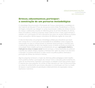 6
E PARTICIPAÇÃO
DE CRIANÇAS
EDUCOMUNICAÇÃO
Brincar, educomunicar, participar:
a construção de um percurso metodológico
A metodologia Educomunicação e Participação de Crianças, sistematizada e consolidada em
três Cadernos do Educador é fruto de uma parceria entre aVisão Mundial Brasil e a Oficina
de Imagens, instituições que dialogam no campo da promoção e defesa dos direitos humanos
de crianças e adolescentes, atuando em diferentes partes do território Brasileiro.As oficinas,
textos, brincadeiras e dinâmicas propostas nestes Cadernos, foram criadas, experimentadas e
avaliadas com a participação de vários educadores que atuam em escolas, bibliotecas, projetos
sociais, associações e demais espaços comunitários de diferentes regiões do nosso país.
A ideia de desenvolver uma proposta metodológica voltada para educadores que atuam
com crianças de 6 a 12 anos partiu da necessidade de se estabelecer canais e espaços de
comunicação nos quais as crianças possam se expressar, opinar, participar e contribuir para
a melhoria das condições de vida e das relações sociais no âmbito da família, da escola e da
comunidade. Neste trabalho, parte-se do entendimento de que a participação infantil é a
implicação da criança no espaço social. Quando participa, a criança desenvolve seu potencial
e partilha seus saberes, desejos, angústias e interesses. Este “saber da criança” é um elo entre
o educador e as práticas educativas, as ações sociais e as políticas públicas destinadas à
promoção dos direitos de meninos e meninas.
Algumas perguntas nortearam a criação das diretrizes político-pedagógicas deste trabalho.
Como podemos facilitar a participação das crianças? Como o educador pode envolvê-las em
ações de reconhecimento, expressão e participação na realidade social? Qual caminho seguir?
A resposta para essas perguntas nos remete ao fazer educativo por meio da Educomunicação,
um campo do conhecimento que articula a educação e a comunicação com foco na criação
de espaços e oportunidades de aprendizado e desenvolvimento de capacidades criativas,
expressivas e opinativas.
 