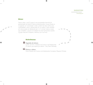 51
HUMANOS PARA
CRIANÇAS
DIREITOS
Dicas:
Vamos soltar a voz? O jogral é uma possibilidade divertida de
apresentação da história coletiva produzida pelas crianças.Ajude-os
a organizar um “coral falado” onde a ordem das falas confira uma
musicalidade e ritmo à declamação. Em um jogral, o texto dividido
em versos pode ser declamado por 1, 2, 3, ou por todas as vozes
que compõem o grupo. O resultado fica mais harmonioso quando
o grupo está bem ensaiado e declama com voz forte.
Referências:
Sugestão de leitura
Livreto do ECA - Estatuto da Criança e do Adolescente
O menino que espiava pra dentro - Ana Maria Machado.
Filmes e vídeos
Cinco Direitos da Criança e do Adolescente, Complexo Pequeno Príncipe
 