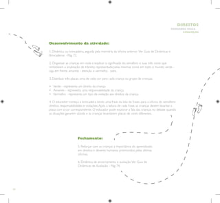 54
HUMANOS PARA
CRIANÇAS
DIREITOS
Fechamento:
5. Reforçar com as crianças a importância do aprendizado
em direitos e deveres humanos promovidos pelas últimas
oficinas.
6. Dinâmica de encerramento e avaliação.Ver Guia de
Dinâmicas de Avaliação - Pág. 74.
Desenvolvimento da atividade:
1. Dinâmica ou brincadeira, seguida pela memória da oficina anterior. Ver Guia de Dinâmicas e
Brincadeiras - Pág. 72.
2. Organizar as crianças em roda e explicar o significado do semáforo e suas três cores que
simbolizam a sinalização de trânsito, representada pelas mesmas cores em todo o mundo: verde -
siga em frente, amarelo - atenção e vermelho - pare.
3. Distribuir três placas, uma de cada cor para cada criança ou grupo de crianças.
• Verde - representa um direito da criança.
• Amarelo - representa uma responsabilidade da criança.
• Vermelho - representa um tipo de violação aos direitos da criança.
4. O educador começa a brincadeira lendo uma frase da lista de frases para a oficina do semáforo:
direitos, responsabilidades e violações.Após a leitura de cada frase, as crianças devem levantar a
placa com a cor correspondente. O educador pode explorar a fala das crianças no debate quando
as situações gerarem dúvida e as crianças levantarem placas de cores diferentes.
 