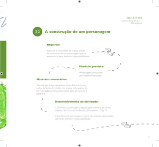 59
HUMANOS PARA
CRIANÇAS
DIREITOS
Objetivo:
Estimular a criatividade da criança através
da construção de um personagem que irá
expressar os seus direitos e responsabilidades.
Produto previsto:
Personagem produzido
por material reciclável.
22
Desenvolvimento da atividade:
1. Dinâmica ou brincadeira, seguida pela memória da oficina
anterior. Ver Guia de Dinâmicas e Brincadeiras - Pág. 72
2. Confeccionar personagens, a partir de materiais descartáveis,
que terão direitos e responsabilidades.
A construção de um personagem
Materiais necessários:
Garrafas pet, bolas e pequenos tubos feitos de jornal,
restos de linhas de bordar, cola branca, tinta guache de
cores variadas, pincéis, potes vazios, lápis de escrever e
papel A4.
 