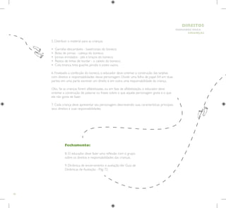 60
HUMANOS PARA
CRIANÇAS
DIREITOS
Fechamento:
8. O educador deve fazer uma reflexão com o grupo
sobre os direitos e responsabilidades das crianças.
9. Dinâmica de encerramento e avaliação.Ver Guia de
Dinâmicas de Avaliação - Pág. 72.
5. Distribuir o material para as crianças.
• Garrafas descartáveis - base/corpo do boneco;
• Bolas de jornais - cabeça do boneco;
• Jornais enrolados - pés e braços do boneco;
• Restos de linhas de bordar - o cabelo do boneco;
• Cola branca, tinta guache, pincéis e potes vazios.
6. Finalizado a confecção do boneco, o educador deve orientar a construção das tarjetas
com direitos e responsabilidades desse personagem. Dividir uma folha de papel A4 em duas
partes: em uma parte escrever um direito e em outra uma responsabilidade da criança.
Obs.: Se as crianças forem alfabetizadas, ou em fase de alfabetização, o educador deve
orientar a construção de palavras ou frases sobre o que aquele personagem gosta e o que
ele não gosta de fazer.
7. Cada criança deve apresentar seu personagem, descrevendo suas características principais,
seus direitos e suas responsabilidades.
 