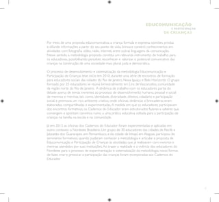 7
E PARTICIPAÇÃO
DE CRIANÇAS
EDUCOMUNICAÇÃO
Por meio de uma proposta educomunicativa, a criança formula e expressa opiniões, produz
e difunde informações a partir do seu ponto de vista, brinca e constrói conhecimentos em
atividades com fotografia, vídeo, rádio, internet, entre outras linguagens da comunicação.
Nesse sentido, a metodologia proposta constitui um relevante instrumento de trabalho para
os educadores, possibilitando perceber, reconhecer e valorizar o potencial comunicativo das
crianças na construção de uma sociedade mais plural, justa e democrática.
O processo de desenvolvimento e sistematização da metodologia Educomunicação e
Participação de Crianças teve início em 2010, durante uma série de encontros de formação
para educadores sociais das cidades do Rio de Janeiro, Nova Iguaçu e Belo Horizonte. O grupo
formado por 25 educadores se reunia bimestralmente em Lins deVasconcelos, comunidade
da região norte do Rio de Janeiro. A dinâmica de trabalho com os educadores partia do
debate acerca de temas inerentes ao processo de desenvolvimento humano, pessoal e social
de meninos e meninas, tais como, identidade, diversidade, direitos, cidadania e participação
social, e promovia um rico ambiente criativo, onde oficinas, dinâmicas e brincadeiras eram
elaboradas, compartilhadas e experimentadas.A medida em que os educadores participavam
dos encontros formativos, os Cadernos do Educador eram estruturados: fazeres e saberes que
convergem e apontam caminhos rumo a uma prática educativa voltada para a participação de
crianças na família, na escola e na comunidade.
Já em 2013, as oficinas dos Cadernos do Educador foram experimentadas e aplicadas em
outro contexto: o Nordeste Brasileiro. Um grupo de 30 educadores das cidades de Recife e
Jaboatão dos Guararapes, em Pernambuco, e da cidade de Inhapí, em Alagoas, participou de
seminários formativos, quando puderam conhecer a metodologia e articular a proposta de
Educomunicação e Participação de Crianças às atividades que já realizavam com meninos e
meninas atendidos por suas instituições.Ao trazer a realidade e a vivência dos educadores do
Nordeste para o processo de experimentação e sistematização da metodologia, novas formas
de fazer, criar e provocar a participação das crianças foram incorporadas aos Cadernos do
Educador.
 