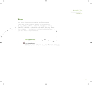 61
HUMANOS PARA
CRIANÇAS
DIREITOS
Dicas:
Para facilitar o processo de confecção dos personagens, é
importante que as crianças os recebam pré-confeccionados.
Ou seja, todas as partes que os compõem: corpo/base, cabeça,
membros superiores e inferiores e cabelo.Assim, terão mais tempo
para extravasar a criatividade com a pintura e criação das frases
com seus direitos e responsabilidades.
Referências:
Filmes e vídeos
Direitos Humanos - Desenho Educativo - Momento da Criança.
 