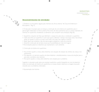 64
HUMANOS PARA
CRIANÇAS
DIREITOS
Desenvolvimento da atividade:
1. Dinâmica ou brincadeira, seguida pela memória da oficina anterior. Ver Guia de Dinâmicas e
Brincadeiras - Pág. 72.
2. O educador irá propor para as crianças a construção de uma história em quadrinhos para o
personagem elaborado na oficina anterior. Para tanto, ele deve apresentar para as crianças exemplos de
histórias em quadrinhos ressaltando os elementos que compõem essa produção (Pág. 66).
• Quadrinho: conjunto de linhas que delimitam o espaço de cada cena e constituem o quadrinho;
• 
Calha: vão entre um quadrinho e outro que ajuda a delimitar o tempo: mais larga, indica mais tempo
entre um quadro e outro; se é mais curta indica uma ação mais rápida e contínua.
• Balão: figura que simboliza a fala dos personagens, abrigando o texto da conversa.
• Desenho: construção da narrativa visual que é possibilitada por meio de imagens.
• Onomatopéia: palavras e desenhos que representam o som ambiente.
3. Construção da história em quadrinhos:
• 
No primeiro quadro a criança deve desenhar uma situação de violação dos direitos da criança e do
adolescente.
• 
No segundo e no terceiro quadros, ela deve desenhar o desdobramento e busca de soluções para o
para que o problema seja resolvido.
• No quarto quadro a criança deve desenhar uma solução para o problema.
Sugestão: o educador pode optar por produzir quadrinhos usando fotografias em vez de desenhos.
Antes da construção da história em quadrinhos, as crianças devem relacionar as imagens buscando
soluções para os problemas detectados.
4.Apresentação das histórias.
 