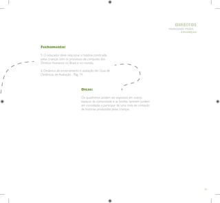 65
HUMANOS PARA
CRIANÇAS
DIREITOS
Fechamento:
5. O educador deve relacionar a história construída
pelas crianças com os processos de conquista dos
Direitos Humanos no Brasil e no mundo.
6. Dinâmica de encerramento e avaliação.Ver Guia de
Dinâmicas de Avaliação - Pág. 74.
Dicas:
Os quadrinhos podem ser expostos em outros
espaços da comunidade e as famílias também podem
ser convidadas a participar de uma roda de contação
de histórias produzidas pelas crianças.
 
