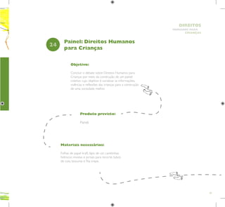 69
HUMANOS PARA
CRIANÇAS
DIREITOS
Objetivo:
Concluir o debate sobre Direitos Humanos para
Crianças por meio da construção de um painel
coletivo cujo objetivo é socializar as informações,
vivências e reflexões das crianças para a construção
de uma sociedade melhor.
Produto previsto:
Painel.
24
Painel: Direitos Humanos
para Crianças
Materiais necessários:
Folhas de papel kraft, lápis de cor, canetinhas
hidrocor, revistas e jornais para recorte, tubos
de cola, tesouras e fita crepe.
 