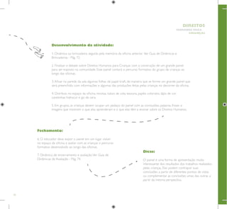 70
HUMANOS PARA
CRIANÇAS
DIREITOS
Dicas:
O painel é uma forma de apresentação muito
interessante dos resultados dos trabalhos realizados
pelas crianças. Elas podem contrapor suas
conclusões a partir de diferentes pontos de vistas
ou complementar as conclusões umas das outras a
partir da mesma perspectiva.
Fechamento:
6. O educador deve expor o painel em um lugar visível
no espaço da oficina e avaliar com as crianças o percurso
formativo desenvolvido ao longo das oficinas.
7. Dinâmica de encerramento e avaliação.Ver Guia de
Dinâmicas de Avaliação - Pág. 74.
Desenvolvimento da atividade:
1. Dinâmica ou brincadeira, seguida pela memória da oficina anterior. Ver Guia de Dinâmicas e
Brincadeiras - Pág. 72.
2. Finalizar o debate sobre Direitos Humanos para Crianças com a construção de um grande painel
para ser exposto na comunidade. Esse painel contará o percurso formativo do grupo de crianças ao
longo das oficinas.
3.Afixar na parede da sala algumas folhas de papel kraft, de maneira que se forme um grande painel que
será preenchido com informações e algumas das produções feitas pelas crianças no decorrer da oficina.
4. Distribuir, no espaço da oficina, revistas, tubos de cola, tesoura, papéis coloridos, lápis de cor,
canetinhas hidrocor e giz de cera.
5. Em grupos, as crianças devem ocupar um pedaço do painel com as conclusões, palavras, frases e
imagens que mostram o que elas aprenderam e o que elas têm a ensinar sobre os Direitos Humanos.
 