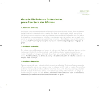 72
HUMANOS PARA
CRIANÇAS
DIREITOS
1. Hora de brincar:
As próprias crianças podem propor e conduzir brincadeiras no início das oficinas.Assim, o exercício
de participação fica mais divertido.A cada dia, uma dupla de crianças pode assumir essa tarefa e
isso faz com que, aos poucos, o grupo perceba essa responsabilidade. O educador deve ficar atento
às brincadeiras preconceituosas ou violentas e, caso elas apareçam, aproveitar a oportunidade para
conversar com as crianças sobre o quanto é legal o respeito à diversidade e a boa convivência entre
as pessoas.As brincadeiras propostas pelas crianças são exercícios de participação e integração de
grupo.
2. Roda de Carinho:
Em roda, as crianças irão passar uma boneca de mão em mão. Cada uma delas deve fazer um carinho
na boneca, simbolizando o afeto, o cuidado e a proteção que toda criança e adolescente deve
receber. Finalizada a roda, agora, as crianças devem fazer o mesmo carinho no colega do seu lado
direito.A dinâmica introduz os direitos da criança e do adolescente, além de trabalhar o convívio e o
respeito entre as crianças.
3. Roda da Exclusão:
Para começar a dinâmica, o educador solicita uma criança voluntária. Do lado de fora do espaço da
oficina, o educador orienta essa criança a entrar na roda que será formada no espaço. Por outro lado,
as demais crianças serão orientadas a formar uma roda, de pé, e não deixar que a criança voluntária
entre.A atividade se desenvolve com as várias tentativas da criança entrar na roda e os colegas se
mobilizarem para impedir isso. Essa dinâmica possibilita o trabalho educativo sobre as várias formas
de exclusão que vivemos na sociedade, na comunidade e no grupo.
Guia de Dinâmicas e Brincadeiras
para Abertura das Oficinas
 