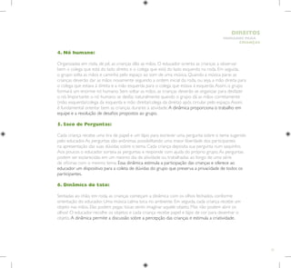 73
HUMANOS PARA
CRIANÇAS
DIREITOS
4. Nó humano:
Organizadas em roda, de pé, as crianças dão as mãos. O educador orienta as crianças a observar
bem o colega que está do lado direito e o colega que está do lado esquerdo na roda. Em seguida,
o grupo solta as mãos e caminha pelo espaço ao som de uma música. Quando a música parar, as
crianças deverão dar as mãos novamente seguindo a ordem inicial da roda, ou seja, a mão direita para
o colega que estava à direita e a mão esquerda para o colega que estava à esquerda.Assim, o grupo
formará um enorme nó humano. Sem soltar as mãos, as crianças deverão se organizar para desfazer
o nó. Importante: o nó humano se desfaz naturalmente quando o grupo dá as mãos corretamente
(mão esquerda/colega da esquerda e mão direita/colega da direita) após circular pelo espaço.Assim,
é fundamental orientar bem as crianças durante a atividade.A dinâmica proporciona o trabalho em
equipe e a resolução de desafios propostos ao grupo.
5. Saco de Perguntas:
Cada criança recebe uma tira de papel e um lápis para escrever uma pergunta sobre o tema sugerido
pelo educador.As perguntas são anônimas, possibilitando uma maior liberdade dos participantes
na apresentação das suas dúvidas sobre o tema. Cada criança deposita sua pergunta num saquinho.
Aos poucos o educador sorteia as perguntas e responde com ajuda do próprio grupo.As perguntas
podem ser esclarecidas em um mesmo dia de atividade ou trabalhadas ao longo de uma série
de oficinas com o mesmo tema. Essa dinâmica estimula a participação das crianças e oferece ao
educador um dispositivo para a coleta de dúvidas do grupo que preserva a privacidade de todos os
participantes.
6. Dinâmica do tato:
Sentadas ao chão, em roda, as crianças começam a dinâmica com os olhos fechados, conforme
orientação do educador. Uma música calma toca no ambiente. Em seguida, cada criança recebe um
objeto nas mãos. Elas podem pegar, tocar, sentir, imaginar aquele objeto. Mas não podem abrir os
olhos! O educador recolhe os objetos e cada criança recebe papel e lápis de cor para desenhar o
objeto.A dinâmica permite a discussão sobre a percepção das crianças e estimula a criatividade.
 