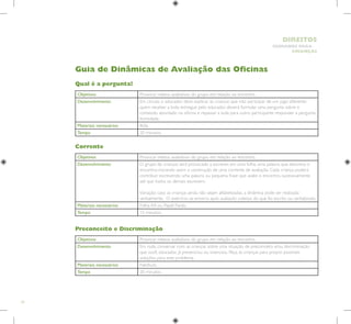 74
HUMANOS PARA
CRIANÇAS
DIREITOS
Guia de Dinâmicas de Avaliação das Oficinas
Objetivos Provocar relatos avaliativos do grupo em relação ao encontro.
Desenvolvimento Em círculo, o educador deve explicar às crianças que irão participar de um jogo diferente:
quem receber a bola, entregue pelo educador, deverá formular uma pergunta sobre o
conteúdo abordado na oficina e repassar a bola para outro participante responder a pergunta
formulada.
Materiais necessários Bola.
Tempo 20 minutos.
Objetivos Provocar relatos avaliativos do grupo em relação ao encontro.
Desenvolvimento O grupo de crianças será provocado a escrever, em uma folha, uma palavra que descreva o
encontro; iniciando assim a construção de uma corrente de avaliação. Cada criança poderá
contribuir escrevendo uma palavra ou pequena frase que avalie o encontro, sucessivamente
até que todos os demais escrevem.
Variação: caso as crianças ainda não sejam alfabetizadas, a dinâmica pode ser realizada
verbalmente. O exercício se encerra após avaliação coletiva do que foi escrito ou verbalizado.
Materiais necessários Folha A4 ou Papel Pardo.
Tempo 15 minutos.
Objetivos Provocar relatos avaliativos do grupo em relação ao encontro.
Desenvolvimento Em roda, conversar com as crianças sobre uma situação de preconceito e/ou discriminação
que você, educador, já presenciou ou vivenciou. Peça às crianças para propor possíveis
soluções para este problema.
Materiais necessários Nenhum.
Tempo 20 minutos.
Qual é a pergunta?
Corrente
Preconceito e Discriminação
 