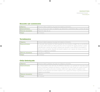 75
HUMANOS PARA
CRIANÇAS
DIREITOS
Objetivos Provocar relatos avaliativos do grupo em relação ao encontro.
Desenvolvimento O educador deve desenhar do lado esquerdo de uma cartolina a imagem de um termômetro
e do lado direito dividi-la em três partes: frio, morno e quente. Em seguida, distribuir canetas
coloridas para o grupo de crianças e solicitar que marquem o que acharam da atividade: se
foi fria, morna ou quente. Quando terminarem, explorar com o grupo de crianças os pontos
positivos e negativos da atividade.
Materiais necessários Cartolina e canetinhas.
Tempo 20 minutos.
Objetivos Provocar relatos avaliativos do grupo em relação ao encontro.
Desenvolvimento Peça as crianças para fazer um desenho que demonstre o sentimento delas na oficina de hoje.
Materiais necessários Papel A4 e lápis de cor.
Tempo 20 minutos.
Desenhe um sentimento
Termômetro
Objetivos Provocar relatos avaliativos do grupo em relação ao encontro.
Desenvolvimento As crianças devem andar pela sala, de preferência descalças, e ao comando do educador, reagir
como se sentissem mudanças de textura e temperatura do chão. Podem ser usadas inúmeras
variações: terra, pedra, areia, areia movediça, asfalto, barro, água, quente, fria, gelada, muito
quente, normal. Quando terminarem, explorar com o grupo de crianças os pontos positivos e
negativos da atividade.
Materiais necessários Nenhum.
Tempo 20 minutos.
Chão Enfeitiçado
 