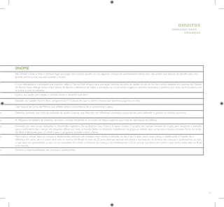 77
HUMANOS PARA
CRIANÇAS
DIREITOS
SINOPSE
Eles tinham a bola, o time e nenhum lugar pra jogar. Sem campo, quadra ou rua, algumas crianças do assentamento eliana silva, não acham que disputa de pênaltis seja uma
grande aventura, mas isso está prestes a mudar.
É com delicadeza e criatividade que Evandro Salles e Márcia Roth dirigem esta animação histórias da unha do dedão do pé do fim do mundo, baseada em poemas de Manoel
de Barros. Num diálogo lúdico entre textos de Barros e desenhos de Salles, a animação vai construindo imagens e sentidos inusitados e poéticos por meio da brincadeira com
as coisas e com as palavras.
Qual o seu poder para ajudar o mundo, tendo o tamanho que tem?
Episódio do Castelo RáTim Bum , programa daTV Cultura em que o ratinho mostra que devemos jogar lixo no lixo.
Clip musical daTurma da Mônica que reflete sobre a importância de se economizar a água.
as Desenho animado que trata da realidade de quatro crianças que intervém em diferentes contextos socioculturais para defender e garantir os direitos humanos.
as A “Pequena vendedora de fósforos” de Hans Christian Andersen é um conto de fadas moderno que trata da valorização da infância.
as Formado por sete curtas realizados no Brasil, Itália, Inglaterra, Sérvia, Burkina Faso, China e Estados Unidos. O projeto de crianças invisíveis foi criado para despertar a atenção
para o sofrimento das crianças em situações difíceis por todo o mundo.Todos os diretores trabalharam de graça ao realizar seus curtas para crianças invisíveis. Parte da renda
do filme é destinada para a Unicef e para o programa mundial contra a fome.
as Para viver e crescer bem, as crianças e adolescentes precisam ser tratadas com carinho e atenção no dia a dia. O jeito como cada criança e adolescente é tratado faz a
diferença em como ele é e como será com os outros. No Brasil, há mais de 20 anos, diversas pessoas discutiram e escreveram os direitos das crianças e adolescentes, ou seja,
o que deve ser possibilitado a cada um na sociedade. Foi criado o Estatuto da Criança e do Adolescente, o ECA, uma lei que levou em conta o que existia antes dela no Brasil
e no mundo.
as Direitos e responsabilidades das crianças e adolescentes.
 