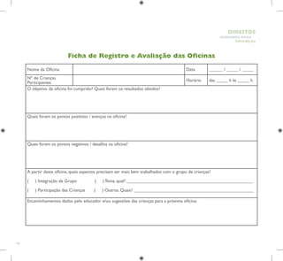 80
HUMANOS PARA
CRIANÇAS
DIREITOS
Ficha de Registro e Avaliação das Oficinas
Nome da Oficina Data ______ / _____ / _____
Nº de Crianças
Participantes
Horário das _____ h às _____ h
O objetivo da oficina foi cumprido? Quais foram os resultados obtidos?
Quais foram os pontos positivos / avanços na oficina?
Quais foram os pontos negativos / desafios na oficina?
A partir desta oficina, quais aspectos precisam ser mais bem trabalhados com o grupo de crianças?
( ) Integração de Grupo ( ) Tema, qual? _______________________________________________________
( ) Participação das Crianças ( ) Outros. Quais? ____________________________________________________
Encaminhamentos dados pelo educador e/ou sugestões das crianças para a próxima oficina:
 
