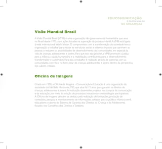 9
E PARTICIPAÇÃO
DE CRIANÇAS
EDUCOMUNICAÇÃO
Visão Mundial Brasil
AVisão Mundial Brasil (VMB) é uma organização não governamental humanitária que atua
no Brasil desde 1975, com ações focadas na superação da pobreza infantil.AVMB está ligada
à rede internacional WorldVision. O compromisso com a transformação da sociedade leva a
organização a trabalhar para mudar as estruturas sociais e sistemas injustos que oprimem as
pessoas e reduzem as possibilidades de desenvolvimento das comunidades, em especial da
vida de crianças, adolescentes e jovens. Para que isso seja possível, aVMB promove a justiça
para a infância, a ajuda humanitária e a reabilitação, contribuindo para o desenvolvimento
transformador e sustentável. Para isso, o trabalho é realizado através de parcerias com as
comunidades, com foco no bem-estar de crianças, adolescentes e jovens dentro da perspectiva
dos valores cristãos.
Oficina de Imagens
Criada em 1998, a Oficina de Imagens - Comunicação e Educação é uma organização da
sociedade civil de Belo Horizonte, MG, que atua há 15 anos para garantir os direitos de
crianças, adolescentes e jovens.A instituição desenvolve projetos nos campos da comunicação
e da educação, por meio da criação de processos inovadores e metodologias participativas.
A Oficina de Imagens também se destaca pela realização de formações, produção de
conteúdos, pesquisa e monitoramento de informações, voltadas para o público infanto-juvenil,
educadores e atores do Sistema de Garantia dos Direitos da Criança e do Adolescente,
focados nos Conselhos dos Direitos eTutelares.
 