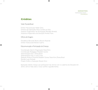 81
HUMANOS PARA
CRIANÇAS
DIREITOS
Visão Mundial Brasil
Diretor Nacional: João Helder Diniz
Diretora de Operações: Maria Carolina da Silva
Assessor Programático de Participação: Reinaldo Almeida
Assessora Programática de Educação:Andréa Freire
Oficina de Imagens
Presidência: Bernardo Brant e Alcione Rezende
Diretor Institucional:Adriano Guerra
Educomunicação e Participação de Crianças
Coordenação Geral e Organização: Paula Kimo
Coordenação Pedagógica: Elizabeth Gomes
Sistematização Fase 1:Teresa Brant
Sistematização Fase 2: Luana Costa
Redação:Antônio Pimentel, Elizabeth Gomes, Paula Kimo,Teresa Brant
Revisão: Luiza Andrade
Projeto Gráfico e Ilustração: Renato Kimo
Ilustrações infantis: crianças que participaram das oficinas com os cadernos do Educador em
2010 e 2013.A elas, todo o nosso carinho e agradecimento.
Créditos
 