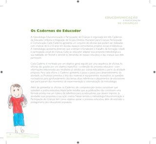10
E PARTICIPAÇÃO
DE CRIANÇAS
EDUCOMUNICAÇÃO
Os Cadernos do Educador
A metodologia Educomunicação e Participação de Crianças é organizada em três Cadernos
do Educador: Infância e Integração de Grupo; Direitos Humanos para Crianças; Participação
e Comunicação. Cada Caderno apresenta um conjunto de oficinas que podem ser realizadas
com crianças de 6 a 12 anos em escolas, espaços comunitários, projetos sociais e bibliotecas.
A metodologia apresenta diretrizes que orientam e fortalecem o trabalho de formação cidadã
e participação social de crianças. Cabe ao educador adaptar essa proposta metodológica à
sua realidade, ser flexível e sensível às demandas do espaço educativo e das crianças que dele
participam.
Cada Caderno é norteado por um objetivo geral, seguido por uma sequência de oficinas.As
oficinas são guiadas por um objetivo específico - a intenção do processo educativo - com
informações relacionadas aos resultados já obtidos por outros educadores a partir da atividade
proposta. Para cada oficina o Caderno apresenta o passo a passo para desenvolvimento da
atividade, os Produtos previstos, a lista dos materiais e equipamentos necessários, as questões
norteadoras para aprofundamento dos temas, dicas, referências e depoimentos de educadores
que participaram dos momentos de experimentação e sistematização da metodologia.
Além de apresentar as oficinas, os Cadernos são compostos por textos conceituais que
subsidiam a prática educativa. Importante ressaltar que as publicações não constituem uma
fórmula pronta, mas um roteiro de referência para os educadores, que devem imprimir às
atividades suas propostas e sua ação criativa. Nesse sentido, a metodologia Educomunicação e
Participação de Crianças tem como objetivo apoiar o processo educativo, além de estimular o
protagonismo dos educadores populares.
 
