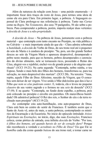 13
III – JESUS POBRE E HUMILDE
Além da natureza da relação com Jesus – uma paixão enamorada – é
importante focar dois traços do rosto de Jesus, para termos uma ideia de
como ele era para Clara. Em primeiro lugar, a pobreza. A linguagem es-
ponsal de Clara prolonga-se nas referências à pobreza. Tanto nas Cartas
como na Regra. No Testamento, dos seus 79 parágrafos, 56 são sobre a po-
breza. Para compreender a pobreza, porém, importa realçar duas vertentes:
a descida de Jesus e a não-propriedade.
A descida de Jesus – Na pobreza de Jesus, juntamente com a pobreza
material – que contempla com tanto encanto no Presépio, na vida pública e
no Calvário – e mais importante ainda do que ela – Clara admira sobretudo
a humildade, a descida do Verbo de Deus, do seu trono real até à pequenez
do seio de Maria e à candura do presépio: "Se, pois, um tão grande Senhor
desceu ao seio da Virgem Maria e apareceu desprezível, desamparado e
pobre neste mundo, para que os homens, pobres desamparados e carencia-
dos do divino alimento, nele se tornassem ricos, possuindo o Reino dos
Céus, alegrai-vos e rejubilai, enchei-vos de grande prazer e de alegrias espi-
rituais" (1CCl 19-21). Na carta segunda: "Contempla, nobre rainha, o teu
Esposo. Sendo o mais belo dos filhos dos homens, transformou-se, para tua
salvação, no mais desprezível dos mortais". (2CCl 20).. Na terceira: "Ama,
repito, aquele Filho do Deus Altíssimo, nascido da Virgem, que O conce-
beu sem deixar de ser virgem. Vive unida à Mãe dulcíssima que deu à luz o
Filho que nem os céus puderam conter. E, todavia, ela o levou no pequeno
claustro do seu ventre sagrado e o formou no seu seio de donzela" (3CCl
17-19). E na quarta: "Contempla, no fundo deste espelho, a pobreza, pois
está colocado no presépio e envolto em paninhos. Oh maravilhosa humil-
dade! Oh admirável pobreza! O Rei dos reis, o Senhor do céu e da terra re-
clinado num presépio" (4CCl 19-22).
Ao contemplar esta auto-humilhação, esta auto-pequenez de Deus,
Clara está bem no centro do sentir de Francisco. É também assim que o
Santo de Assis vê, antes de mais, a santa pobreza, contemplando os misté-
rios da Encarnação e da Eucaristia. No início do opúsculo intitulado Avisos
Espirituais ou Exortações, no início, digo, das suas Exortações, Francisco
coloca, como pórtico de entrada, essa infinita descida do Verbo: "Por isso,
ó filhos dos homens, até quando haveis de ser de coração duro? Porque
não reconheceis a verdade e acreditais no Filho de Deus? Eis que Ele se
humilha cada dia como quando baixou do seu trono real, a tomar carne no
 