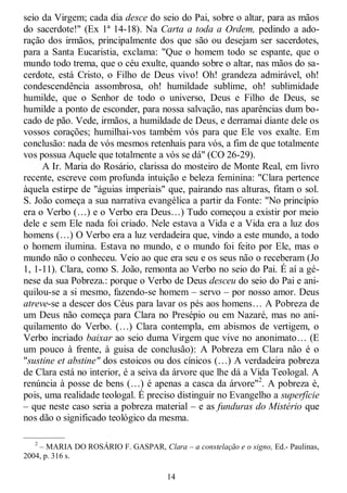 14
seio da Virgem; cada dia desce do seio do Pai, sobre o altar, para as mãos
do sacerdote!" (Ex 1ª 14-18). Na Carta a toda a Ordem, pedindo a ado-
ração dos irmãos, principalmente dos que são ou desejam ser sacerdotes,
para a Santa Eucaristia, exclama: "Que o homem todo se espante, que o
mundo todo trema, que o céu exulte, quando sobre o altar, nas mãos do sa-
cerdote, está Cristo, o Filho de Deus vivo! Oh! grandeza admirável, oh!
condescendência assombrosa, oh! humildade sublime, oh! sublimidade
humilde, que o Senhor de todo o universo, Deus e Filho de Deus, se
humilde a ponto de esconder, para nossa salvação, nas aparências dum bo-
cado de pão. Vede, irmãos, a humildade de Deus, e derramai diante dele os
vossos corações; humilhai-vos também vós para que Ele vos exalte. Em
conclusão: nada de vós mesmos retenhais para vós, a fim de que totalmente
vos possua Aquele que totalmente a vós se dá" (CO 26-29).
A Ir. Maria do Rosário, clarissa do mosteiro de Monte Real, em livro
recente, escreve com profunda intuição e beleza feminina: "Clara pertence
àquela estirpe de "águias imperiais" que, pairando nas alturas, fitam o sol.
S. João começa a sua narrativa evangélica a partir da Fonte: "No princípio
era o Verbo (…) e o Verbo era Deus…) Tudo começou a existir por meio
dele e sem Ele nada foi criado. Nele estava a Vida e a Vida era a luz dos
homens (…) O Verbo era a luz verdadeira que, vindo a este mundo, a todo
o homem ilumina. Estava no mundo, e o mundo foi feito por Ele, mas o
mundo não o conheceu. Veio ao que era seu e os seus não o receberam (Jo
1, 1-11). Clara, como S. João, remonta ao Verbo no seio do Pai. É aí a gé-
nese da sua Pobreza.: porque o Verbo de Deus desceu do seio do Pai e ani-
quilou-se a si mesmo, fazendo-se homem – servo – por nosso amor. Deus
atreve-se a descer dos Céus para lavar os pés aos homens… A Pobreza de
um Deus não começa para Clara no Presépio ou em Nazaré, mas no ani-
quilamento do Verbo. (…) Clara contempla, em abismos de vertigem, o
Verbo incriado baixar ao seio duma Virgem que vive no anonimato… (E
um pouco à frente, à guisa de conclusão): A Pobreza em Clara não é o
"sustine et abstine" dos estoicos ou dos cínicos (…) A verdadeira pobreza
de Clara está no interior, é a seiva da árvore que lhe dá a Vida Teologal. A
renúncia à posse de bens (…) é apenas a casca da árvore"2
. A pobreza é,
pois, uma realidade teologal. É preciso distinguir no Evangelho a superfície
– que neste caso seria a pobreza material – e as funduras do Mistério que
nos dão o significado teológico da mesma.
—————
2
– MARIA DO ROSÁRIO F. GASPAR, Clara – a constelação e o signo, Ed.- Paulinas,
2004, p. 316 s.
 