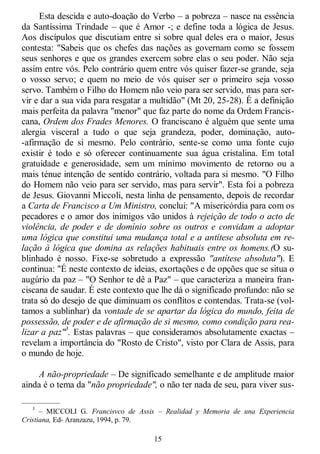 15
Esta descida e auto-doação do Verbo – a pobreza – nasce na essência
da Santíssima Trindade – que é Amor -; e define toda a lógica de Jesus.
Aos discípulos que discutiam entre si sobre qual deles era o maior, Jesus
contesta: "Sabeis que os chefes das nações as governam como se fossem
seus senhores e que os grandes exercem sobre elas o seu poder. Não seja
assim entre vós. Pelo contrário quem entre vós quiser fazer-se grande, seja
o vosso servo; e quem no meio de vós quiser ser o primeiro seja vosso
servo. Também o Filho do Homem não veio para ser servido, mas para ser-
vir e dar a sua vida para resgatar a multidão" (Mt 20, 25-28). É a definição
mais perfeita da palavra "menor" que faz parte do nome da Ordem Francis-
cana, Ordem dos Frades Menores. O franciscano é alguém que sente uma
alergia visceral a tudo o que seja grandeza, poder, dominação, auto-
-afirmação de si mesmo. Pelo contrário, sente-se como uma fonte cujo
existir é todo e só oferecer continuamente sua água cristalina. Em total
gratuidade e generosidade, sem um mínimo movimento de retorno ou a
mais ténue intenção de sentido contrário, voltada para si mesmo. "O Filho
do Homem não veio para ser servido, mas para servir". Esta foi a pobreza
de Jesus. Giovanni Miccoli, nesta linha de pensamento, depois de recordar
a Carta de Francisco a Um Ministro, conclui: "A misericórdia para com os
pecadores e o amor dos inimigos vão unidos à rejeição de todo o acto de
violência, de poder e de domínio sobre os outros e convidam a adoptar
uma lógica que constitui uma mudança total e a antítese absoluta em re-
lação à lógica que domina as relações habituais entre os homens.(O su-
blinhado é nosso. Fixe-se sobretudo a expressão "antítese absoluta"). E
continua: "É neste contexto de ideias, exortações e de opções que se situa o
augúrio da paz – "O Senhor te dê a Paz" – que caracteriza a maneira fran-
ciscana de saudar. É este contexto que lhe dá o significado profundo: não se
trata só do desejo de que diminuam os conflitos e contendas. Trata-se (vol-
tamos a sublinhar) da vontade de se apartar da lógica do mundo, feita de
possessão, de poder e de afirmação de si mesmo, como condição para rea-
lizar a paz"3
. Estas palavras – que consideramos absolutamente exactas –
revelam a importância do "Rosto de Cristo", visto por Clara de Assis, para
o mundo de hoje.
A não-propriedade – De significado semelhante e de amplitude maior
ainda é o tema da "não propriedade", o não ter nada de seu, para viver sus-
—————
3
– MICCOLI G. Francisvco de Assis – Realidad y Memoria de una Experiencia
Cristiana, Ed- Aranzazu, 1994, p. 79.
 