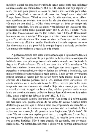 17
mosteiro, a qual não poderá ser cultivada senão como horta para satisfazer
as necessidades da comunidade" (RCl 12-14). Admite que haja algum ter-
reno, mas não para garantir sustento das Irmãs, mas somente para salva-
guardar a dignidade e isolamento do mosteiro. Porquê esta resistência?
Porque Jesus dissera: "Olhai as aves do céu: não semeiam, nem ceifam.,
nem recolhem em celeiros; e o vosso Pai do céu alimenta-as. Não valeis
vós mais do que elas? (…) Olhai como crescem os lírios do campo: não
trabalham nem fiam. Pois eu vos digo: Nem Salomão em toda a sua mag-
nificência, se vestiu como qualquer deles" (Mt 6, 26-29). E ainda: "As ra-
posas têm tocas e as aves do céu têm ninhos, mas o Filho do Homem não
tem onde reclinar a cabeça". Clara queria existir como Jesus: existir entre-
gue à Providência divina. Ser como um dom de Deus que nos faz existir
como a corrente eléctrica mantém iluminada a lâmpada suspensa no tecto.
Ser alimentada dia a dia pelo Pai do céu que inspira a caridade dos irmãos.
Um mundo de confiança, de gratidão e de alegria.
A pobreza absoluta tem ainda outro aspecto que a liga à humildade e à
fraternidade. Não propriamente pela partilha de bens, como se compreende
habitualmente, mas pelo respeito ante a liberdade de cada um. Copiando da
Regra dos Frades Menores, Clara faz escrever no c. VIII da sua Regra: "As
Irmãs nada tenham de seu, nem casa, nem lugar nem coisa alguma. Como
peregrinas e estrangeiras, servindo o Senhor em pobreza e humildade, com
muita confiança sejam enviadas a pedir esmola. E não devem ter vergonha
porque também o Senhor por nós se fez pobre neste mundo. Esta é a ex-
celência da altíssima pobreza que a vós, minhas irmãs caríssimas, vos
constituiu herdeiras e rainhas do Reino dos Céus. Fez-vos pobres das coisas
temporais mas enobreceu-vos de virtudes. Seja esta a herança que vos leve
à terra dos vivos. Apegai-vos bem a elas, minhas queridas irmãs, e nen-
huma outra coisa, em nome de Nosso Senhor Jesus Cristo e sua Santíssima
Mãe, jamais queirais ter debaixo do céu". (RCl 8, 1-6).
"Sola abdicatio dominii facit pauperem". Um pobre só é pobre quando
não tem nada seu, quando abdica de ser dono das coisas. Quando Roma
declarou que os bens que os frades usam são propriedade da Santa Sé, al-
guns membros do clero secular e alguns mestres da Universidade de Paris
acharamn que a solução não passava dum fingimento, "fictio iuris". Di-
ziam: "Eu só posso usar aquilo que é meu… e daquilo que é meu faço o
que eu quero e ninguém tem nada com isso". A reacção deve situar-se no
seu contexto histórico. Não é mera questão de economia, mas de organi-
zação social. Na mentalidade de então o distintivo da nobreza estava em ser
 