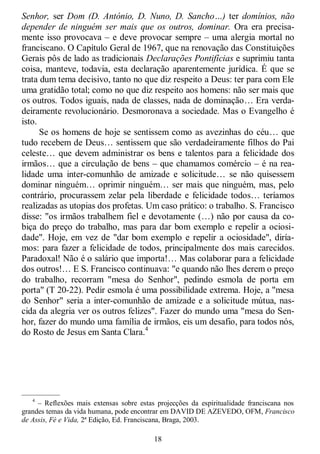 18
Senhor, ser Dom (D. António, D. Nuno, D. Sancho…) ter domínios, não
depender de ninguém ser mais que os outros, dominar. Ora era precisa-
mente isso provocava – e deve provocar sempre – uma alergia mortal no
franciscano. O Capítulo Geral de 1967, que na renovação das Constituições
Gerais pôs de lado as tradicionais Declarações Pontifícias e suprimiu tanta
coisa, manteve, todavia, esta declaração aparentemente jurídica. É que se
trata dum tema decisivo, tanto no que diz respeito a Deus: ter para com Ele
uma gratidão total; como no que diz respeito aos homens: não ser mais que
os outros. Todos iguais, nada de classes, nada de dominação… Era verda-
deiramente revolucionário. Desmoronava a sociedade. Mas o Evangelho é
isto.
Se os homens de hoje se sentissem como as avezinhas do céu… que
tudo recebem de Deus… sentissem que são verdadeiramente filhos do Pai
celeste… que devem administrar os bens e talentos para a felicidade dos
irmãos… que a circulação de bens – que chamamos comércio – é na rea-
lidade uma inter-comunhão de amizade e solicitude… se não quisessem
dominar ninguém… oprimir ninguém… ser mais que ninguém, mas, pelo
contrário, procurassem zelar pela liberdade e felicidade todos… teríamos
realizadas as utopias dos profetas. Um caso prático: o trabalho. S. Francisco
disse: "os irmãos trabalhem fiel e devotamente (…) não por causa da co-
biça do preço do trabalho, mas para dar bom exemplo e repelir a ociosi-
dade". Hoje, em vez de "dar bom exemplo e repelir a ociosidade", diría-
mos: para fazer a felicidade de todos, principalmente dos mais carecidos.
Paradoxal! Não é o salário que importa!… Mas colaborar para a felicidade
dos outros!… E S. Francisco continuava: "e quando não lhes derem o preço
do trabalho, recorram "mesa do Senhor", pedindo esmola de porta em
porta" (T 20-22). Pedir esmola é uma possibilidade extrema. Hoje, a "mesa
do Senhor" seria a inter-comunhão de amizade e a solicitude mútua, nas-
cida da alegria ver os outros felizes". Fazer do mundo uma "mesa do Sen-
hor, fazer do mundo uma família de irmãos, eis um desafio, para todos nós,
do Rosto de Jesus em Santa Clara.4
—————
4
– Reflexões mais extensas sobre estas projecções da espiritualidade franciscana nos
grandes temas da vida humana, pode encontrar em DAVID DE AZEVEDO, OFM, Francisco
de Assis, Fé e Vida, 2ª Edição, Ed. Franciscana, Braga, 2003.
 