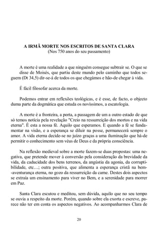 20
A IRMÃ MORTE NOS ESCRITOS DE SANTA CLARA
(Nos 750 anos do seu passamento)
A morte é uma realidade a que ninguém consegue subtrair se. O que se
disse de Moisés, que partiu deste mundo pelo caminho que todos se-
guem (Dt 34,5) dir-se-á de todos os que chegámos e hão-de chegar à vida.
É fácil filosofar acerca da morte.
Podemos entrar em reflexões teológicas, e é esse, de facto, o objecto
duma parte da dogmática que estuda os novíssimos, a escatologia.
A morte é a fronteira, a porta, a passagem de um a outro estado de que
só temos notícia pela revelação "Creio na ressurreição dos mortos e na vida
eterna". É esta a nossa fé. Aquilo que esperamos. E quando a fé se funda-
mentar na visão, e a esperança se diluir na posse, permanecerá sempre o
amor. A vida eterna decide-se no juízo graças a uma iluminação que há-de
permitir o conhecimento sem véus de Deus e da própria consciência.
Na reflexão medieval sobre a morte fazem-se duas propostas: uma ne-
gativa, que pretende mover à conversão pela consideração da brevidade da
vida, da caducidade dos bens terrenos, da angústia da agonia, da corrupti-
bilidade, etc…; outra positiva, que alimenta a esperança cristã na bem-
-aventurança eterna, no gozo da ressurreição da carne. Destes dois aspectos
se extraía um ensinamento para viver no Bem, e a serenidade para morrer
em Paz.
Santa Clara escutou e meditou, sem dúvida, aquilo que no seu tempo
se ouvia a respeito da morte. Porém, quando sobre ela exorta e escreve, pa-
rece não ter em conta os aspectos negativos. Ao acompanharmos Clara de
 