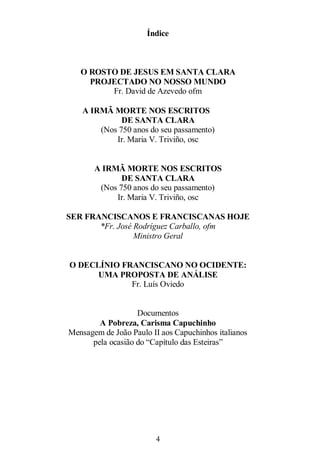 4
Índice
O ROSTO DE JESUS EM SANTA CLARA
PROJECTADO NO NOSSO MUNDO
Fr. David de Azevedo ofm
A IRMÃ MORTE NOS ESCRITOS
DE SANTA CLARA
(Nos 750 anos do seu passamento)
Ir. Maria V. Triviño, osc
A IRMÃ MORTE NOS ESCRITOS
DE SANTA CLARA
(Nos 750 anos do seu passamento)
Ir. Maria V. Triviño, osc
SER FRANCISCANOS E FRANCISCANAS HOJE
*Fr. José Rodríguez Carballo, ofm
Ministro Geral
O DECLÍNIO FRANCISCANO NO OCIDENTE:
UMA PROPOSTA DE ANÁLISE
Fr. Luís Oviedo
Documentos
A Pobreza, Carisma Capuchinho
Mensagem de João Paulo II aos Capuchinhos italianos
pela ocasião do ―Capítulo das Esteiras‖
 