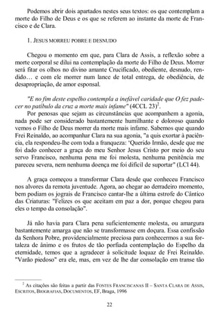 22
Podemos abrir dois apartados nestes seus textos: os que contemplam a
morte do Filho de Deus e os que se referem ao instante da morte de Fran-
cisco e de Clara.
1. JESUS MORREU POBRE E DESNUDO
Chegou o momento em que, para Clara de Assis, a reflexão sobre a
morte corporal se dilui na contemplação da morte do Filho de Deus. Morrer
será fitar os olhos no divino amante Crucificado, obediente, desnudo, ren-
dido… e com ele morrer num lance de total entrega, de obediência, de
desapropriação, de amor esponsal.
"E no fim deste espelho contempla a inefável caridade que O fez pade-
cer no patíbulo da cruz a morte mais infame" (4CCL 23)2
.
Por penosas que sejam as circunstâncias que acompanhem a agonia,
nada pode ser considerado bastantemente humilhante e doloroso quando
vemos o Filho de Deus morrer da morte mais infame. Sabemos que quando
Frei Reinaldo, ao acompanhar Clara na sua agonia, "a quis exortar à paciên-
cia, ela respondeu-lhe com toda a franqueza: ‗Querido Irmão, desde que me
foi dado conhecer a graça do meu Senhor Jesus Cristo por meio do seu
servo Francisco, nenhuma pena me foi molesta, nenhuma penitência me
pareceu severa, nem nenhuma doença me foi difícil de suportar" (LCl 44).
A graça começou a transformar Clara desde que conheceu Francisco
nos alvores da remota juventude. Agora, ao chegar ao derradeiro momento,
bem podiam os jograis de Francisco cantar-lhe a última estrofe do Cântico
das Criaturas: "Felizes os que aceitam em paz a dor, porque chegou para
eles o tempo da consolação".
Já não havia para Clara pena suficientemente molesta, ou amargura
bastantemente amarga que não se transformasse em doçura. Essa confissão
da Senhora Pobre, providencialmente preciosa para conhecermos a sua for-
taleza de ânimo e os frutos de tão porfiada contemplação do Espelho da
eternidade, temos que a agradecer à solicitude loquaz de Frei Reinaldo.
"Varão piedoso" era ele, mas, em vez de lhe dar consolação em transe tão
—————
2
As citações são feitas a partir das FONTES FRANCISCANAS II – SANTA CLARA DE ASSIS,
ESCRITOS, BIOGRAFIAS, DOCUMENTOS, EF, Braga, 1996
 