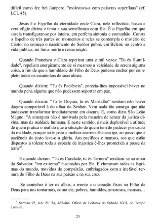 23
difícil como fez frei Junípero, "molestava-a com palavras supérfluas" (cf.
LCL 45).
Jesus é o Espelho da eternidade onde Clara, nele reflectida, busca a
vera efígie divina e tenta a sua semelhança com Ele. É o Espelho em que
anseia transfigurar-se por inteiro, em perfeita sintonia e comunhão. Consta
o Espelho de três partes ou momentos e neles se contempla o mistério de
Cristo: no começo o nascimento do Senhor pobre, em Belém; no centro a
vida pública; no fim a morte e ressurreição.
Quando Francisco e Clara repetiam uma e mil vezes: "Tu és Humil-
dade", repeliam energicamente de si mesmos a veleidade de serem alguma
coisa, a fim de que a humildade do Filho de Deus pudesse encher por com-
pleto todos os escaninhos de suas almas.
Quando diziam: "Tu és Paciência", parecia-lhes impossível haver no
mundo pena alguma que não pudessem suportar em paz.
Quando diziam: "Tu és Doçura, tu és Mansidão‖ sentiam não haver
doçura comparável à do olhar do Senhor. Nem nada tão amargo que não
pudessem transformar imediatamente em doçura. E, como dizia São Leão
Magno: "A amargura não é motivada pela maneira de actuar da justiça di-
vina, mas da maldade humana. E neste sentido, é mais deplorável a atitude
de quem pratica o mal do que a situação de quem tem de padecer por causa
da maldade, porque ao injusto a malícia acarreta-lhe castigo, ao passo que a
paciência do justo leva-o à glória. Aos pacíficos e mansos, aos que estão
dispostos a tolerar toda a espécie de injustiça é-lhes prometida a posse da
terra‖3
.
E quando diziam: "Tu és Caridade, tu és Ternura" rendiam-se ao amor
do Salvador, "em extremo" fascinados por Ele. E choravam todas as lágri-
mas do mundo, movidos de compaixão, embriagados com a inefável ter-
nura do Filho de Deus na sua paixão e na sua cruz.
Se caminhar é ter os olhos, a mente e o coração fixos no Filho de
Deus para nos tornarmos, como ele, pobres, humildes, amorosos, mansos…
—————
3
Sermão 95, 4-6; PL 54, 462-464. Ofício de Leituras do Sábado XXII, do Tempo
Comum.
 