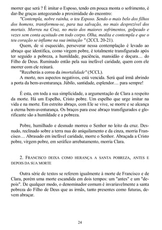 24
morrer que será ? É imitar o Esposo, tendo em pouca monta o sofrimento, é
dar-lhe graças antegozando a proximidade do encontro:
"Contempla, nobre rainha, o teu Esposo. Sendo o mais belo dos filhos
dos homens, transformou-se, para tua salvação, no mais desprezível dos
mortais. Morreu na Cruz, no meio dos maiores sofrimentos, golpeado e
vezes sem conta açoitado em todo corpo. Olha, medita e contempla e que o
teu coração se inflame na sua imitação " (2CCL 20-21).
Quem, de si esquecido, perseverar nessa contemplação é levado ao
abraço que identifica, como virgem pobre, é totalmente transfigurado após
ter seguido a pobreza, a humildade, paciência, mansidão e doçura… do
Filho de Deus. Ruminado então pela sua inefável caridade, quem com ele
morrer com ele reinará.
"Receberás a coroa da imortalidade" (5CCL).
A morte, nos aspectos negativos, está vencida. Será qual irmã abrindo
a porta da bem-aventurança. Júbilo, santidade, esplendor… para sempre!
É esta, em toda a sua simplicidade, a argumentação de Clara a respeito
da morte. Há um Espelho, Cristo pobre. Um espelho que urge imitar na
vida e na morte. Em estreito abraço, com Ele se vive, se morre e se alcança
a eterna bem-aventurança. Os braços para esse abraço transfigurados e glo-
rificante são a humildade e a pobreza.
Pobre, humilhado e desnudo morreu o Senhor no leito da cruz. Des-
nudo, reclinado sobre a terra nua do aniquilamento e da cinza, morria Fran-
cisco… Abrasado em inefável caridade, morre o Senhor. Abraçada a Cristo
pobre, virgem pobre, em seráfico arrebatamento, morria Clara.
2. FRANCISCO DEIXA COMO HERANÇA A SANTA POBREZA, ANTES E
DEPOIS DA SUA MORTE
Outra série de textos se referem igualmente à morte de Francisco e de
Clara, porém uma morte escandida em dois tempos: um "antes" e um "de-
pois". De qualquer modo, o denominador comum é invariavelmente a santa
pobreza do Filho de Deus que as irmãs, tanto presentes como futuras, de-
vem abraçar.
 