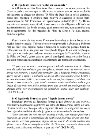 25
a) O legado de Francisco "antes da sua morte "
A influência de São Francisco não terminou com o seu passamento.
Clara recorda e escreve que a vida é um caminho interior, uma evolução
mística para se chegar ao abraço: "O Filho de Deus fez-se nosso caminho,
como nos mostrou e ensinou pela palavra e exemplo o nosso bem-
-aventurado Pai São Francisco, seu apaixonado imitador" (TCL 5). De re-
sto, ele teve sempre um cuidado amoroso e a mais diligente solicitude no
acompanhamento das irmãs pobres, quais senhoras suas, num caminhar que
era o seguimento fiel das pegadas do Filho de Deus (1Pe 2,21, manso,
humilde e pobre…
Pouco antes da sua morte Francisco legou-lhes a Santa Pobreza em
escrito firme e singelo. Tal como ele se comprometia a observar a Pobreza
"até ao fim", isso mesmo pedia o fizessem as senhoras pobres. Clara re-
colhe esse escrito e integra-o na redacção da Regra. É sua convicção que,
tanto para as irmãs que puderam venerar as chagas do "verdadeiro amante
do Filho de Deus", como para as que viriam depois, nada seria tão forte e
aliciante como aquela exortação testamentária em forma de testemunho.
“E para que nem nós, nem as que nos hão-de suceder nos desviásse-
mos da altíssima pobreza que abraçámos, pouco antes de morrer, nova-
mente nos escreveu a sua última vontade: „Eu, o pequeno irmão Francisco,
quero seguir a vida e a pobreza do nosso altíssimo Senhor Jesus Cristo e
da sua santíssima Mãe e perseverar nela até ao fim, rogo-vos, minhas sen-
horas, e vos aconselho, que vivais sempore nesta santíssima vida e po-
breza. E conservai-vos muito atentas para que de nenhum modo jamais vos
afasteis dela, por ensinamentos ou conselhos, donde quer que venham”
(RCI VI, 6 …).
b) O legado de Francisco para "depois da sua morte"
Francisco exortou as Senhoras Pobres a que, depois da sua morte…
continuassem abraçadas à pobreza do Filho de Deus como forma de vida.
Deixou muitos escritos que não chegaram até nós, ou chegaram em reco-
lhas cujos destinatários ainda hoje ignoramos se eram irmãs ou irmãos.
"Não contente em nos exortar durante a vida, com muitas palavras e
exemplos, ao amor e observância da santíssima pobreza, deixou-nos tam-
bém muitos escritos, para que, depois da sua morte, de modo nenhum nos
afastássemos dela, a exemplo do Filho de Deus que, enquanto viveu neste
mundo, nunca da santa pobreza se quis desviar" (TCI 34-35).
 
