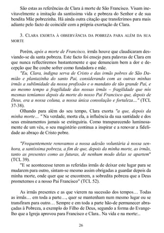 26
São estas as referências de Clara à morte de São Francisco. Visam ine-
vitavelmente a imitação da santíssima vida e pobreza do Senhor e de sua
bendita Mãe pobrezinha. Há ainda outra citação que transferimos para mais
adiante pelo facto de coincidir com a própria exortação de Clara.
3. CLARA EXORTA À OBSERVÂNCIA DA POBREZA PARA ALÉM DA SUA
MORTE
Porém, após a morte de Francisco, irmãs houve que claudicaram des-
viando-se da santa pobreza. Este facto foi ensejo para palavras de Clara em
que nunca reflectiremos bastantemente e que denunciam bem a dor e de-
cepção que lhe coube sofrer como fundadora e mãe.
"Eu, Clara, indigna serva de Cristo e das irmãs pobres de São Da-
mião e plantazinha do santo Pai, considerando com as outras minhas
irmãs a sublimidade da nossa profissão e o mandato de tão grande Pai, e
ao mesmo tempo a fragilidade das nossas irmãs – fragilidade que nós
mesmas temíamos depois da morte do nosso Pai Francisco que, depois de
Deus, era a nossa coluna, a nossa única consolação e fortaleza…" (TCL
37-38).
Olhando para além do seu tempo, Clara exorta "a que, depois da
minha morte… " Na verdade, morta ela, a influência da sua santidade e dos
seus ensinamentos jamais se extinguiria. Como transparecendo luminosa-
mente de um véu, o seu magistério continua a inspirar e a renovar a fideli-
dade ao abraço de Cristo pobre.
"Frequentemente renovamos a nossa adesão voluntária à nossa sen-
hora, a santíssima pobreza, a fim de que, depois da minha morte, as irmãs,
tanto as presentes como as futuras, de nenhum modo delas se apartem"
(TCL 39).
"E se acontecesse terem as referidas irmãs de deixar este lugar para se
mudarem para outro, sintam-se mesmo assim obrigadas a guardar depois da
minha morte, onde quer que se encontrem, a sobredita pobreza que a Deus
prometemos e a nosso Pai Francisco" (TCL 52).
As irmãs presentes e as que vierem na sucessão dos tempos… Todas
as irmãs… em toda a parte…, quer se mantenham num mesmo lugar ou se
transfiram para outro… Sempre e em toda a parte hão-de permanecer abra-
çadas à Pobreza, a exemplo do Filho de Deus, segundo a forma do Evange-
lho que a Igreja aprovou para Francisco e Clara.. Na vida e na morte:..
 