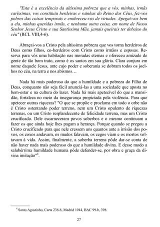 27
"Esta é a excelência da altíssima pobreza que a vós, minhas, irmãs
caríssimas, vos constituiu herdeiras e rainhas do Reino dos Céus, fez-vos
pobres das coisas temporais e enobreceu-vos de virtudes. Apegai-vos bem
a ela, minhas queridas irmãs, e nenhuma outra coisa, em nome de Nosso
Senhor Jesus Cristo e sua Santíssima Mãe, jamais queirais ter debaixo do
céu" (RCL VIII,4-6).
Abraçai-vos a Cristo pela altíssima pobreza que vos torna herdeiros de
Deus como filhos, co-herdeiros com Cristo como irmãos e esposas. Re-
serva para vós uma habitação nas moradas eternas e ofereceu amizade de
gente de tão bom trato, como é os santos em sua glória. Clara conjura em
nome daquele Jesus, ante cujo poder e soberania se dobram todos os joel-
hos no céu, na terra e nos abismos…
Nada há mais poderoso do que a humildade e a pobreza do Filho de
Deus, conquanto não seja fácil anunciá-las a uma sociedade que aposta no
bem-estar e na cultura do lazer. Nada há mais apetecível do que a mansi-
dão, fortaleza no meio da insegurança propiciada pela violência. Para que
apetecer outras riquezas? "O que se propõe e proclama em todo o orbe não
é Cristo ostentando poder terreno, nem um Cristo opulento de riquezas
terrenas, ou um Cristo resplandecente de felicidade terrena, mas um Cristo
crucificado. Dele escarneceram povos soberbos e o mesmo continuam a
fazer os que ainda hoje lhes pagam a herança. Porque quando se pregou a
Cristo crucificado para que nele cressem uns quantos ante a irrisão dos po-
vos, os coxos andavam, os mudos falavam, os cegos viam e os mortos vol-
tavam à vida. Assim, finalmente, a soberba terrena pôde dar-se conta de
não haver nada mais poderoso do que a humildade divina. E desse modo a
salubérrima humildade humana pôde defender-se, por obra e graça da di-
vina imitação"4
.
—————
4
Santo Agostinho, Carta 236-6, Madrid 1944, BAC 99-b, 398.
 