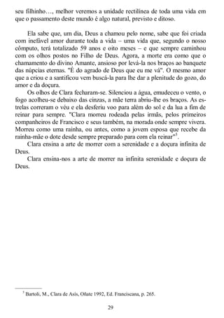 29
seu filhinho…, melhor veremos a unidade rectilínea de toda uma vida em
que o passamento deste mundo é algo natural, previsto e ditoso.
Ela sabe que, um dia, Deus a chamou pelo nome, sabe que foi criada
com inefável amor durante toda a vida – uma vida que, segundo o nosso
cômputo, terá totalizado 59 anos e oito meses – e que sempre caminhou
com os olhos postos no Filho de Deus. Agora, a morte era como que o
chamamento do divino Amante, ansioso por levá-la nos braços ao banquete
das núpcias eternas. "É do agrado de Deus que eu me vá". O mesmo amor
que a criou e a santificou vem buscá-la para lhe dar a plenitude do gozo, do
amor e da doçura.
Os olhos de Clara fecharam-se. Silenciou a água, emudeceu o vento, o
fogo acolheu-se debaixo das cinzas, a mãe terra abriu-lhe os braços. As es-
trelas correram o véu e ela desferiu voo para além do sol e da lua a fim de
reinar para sempre. "Clara morreu rodeada pelas irmãs, pelos primeiros
companheiros de Francisco e seus também, na morada onde sempre vivera.
Morreu como uma rainha, ou antes, como a jovem esposa que recebe da
rainha-mãe o dote desde sempre preparado para com ela reinar"5
.
Clara ensina a arte de morrer com a serenidade e a doçura infinita de
Deus.
Clara ensina-nos a arte de morrer na infinita serenidade e doçura de
Deus.
—————
5
Bartoli, M., Clara de Asís, Oñate 1992, Ed. Franciscana, p. 265.
 