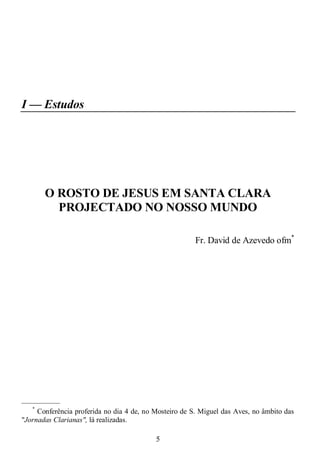 5
I — Estudos
O ROSTO DE JESUS EM SANTA CLARA
PROJECTADO NO NOSSO MUNDO
Fr. David de Azevedo ofm*
—————
*
Conferência proferida no dia 4 de, no Mosteiro de S. Miguel das Aves, no âmbito das
"Jornadas Clarianas", lá realizadas.
 