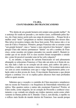 32
CLARA,
CO-FUNDADORA DO FRANCISCANISMO
―Por detrás de um grande homem está sempre uma grande mulher‖. Se
a sentença foi usada no passado e, em muitos casos, confirmada pelos fac-
tos, ela é hoje menos aceite pela sua carga de preconceito… Porque há-de a
mulher estar ―atrás‖? perguntam as mentes emancipadas dos nossos dias.
Mas talvez já noutros tempos não fosse bem assim. Pelo menos não o é no
caso de Clara e Francisco. Primeiro, porque Francisco não se assume como
―um grande homem‖, mas o ―menor e mais miserável dos homens‖, depois
porque Clara não merece permanecer ―detrás‖ ou sob a sombra de Fran-
cisco, como sucedeu em tempos passados (ou sucede ainda?). Bastará re-
cordar que só no século XX os seus escritos foram recuperados e estuda-
dos: como foi possível esconder uma tal luz sob o alqueire?
E, no entanto, a riqueza do carisma franciscano só será plenamente
abrangido se colocarmos Francisco e Clara não um atrás ou à frente do ou-
tro, mas lado a lado ou no coração um do outro, pois ambos são parte e,
com Deus, o todo de uma mesma e única aventura. Tal aventura nada tem a
ver com as cores românticas com que o vulgo frequentemente pinta a re-
lação entre os dois jovens de Assis. O movimento franciscano a que deram
origem e continua vivo só se explica pelos alicerces bem mais profundos
sobre os quais assenta.
Sabemos que a vocação e o caminho de Clara nasceram e amadurece-
ram na escuta de Francisco e na frequência da fraternidade minorítica pri-
mitiva. Mas quantos outros e outras não escutaram Francisco? Porém, só
Clara soube, como ninguém, ler no coração do Poverello e conhecer exac-
tamente a sua vontade em relação aos irmãos menores assim como relati-
vamente às Damas pobres de S. Damião. Clara é, sem dúvida, o espelho ou
o reflexo mais lúcido do mundo interior de Francisco. Isso sucede porque
 