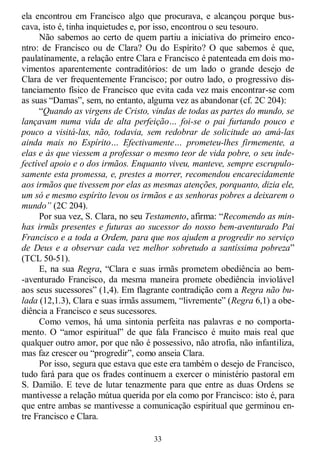 33
ela encontrou em Francisco algo que procurava, e alcançou porque bus-
cava, isto é, tinha inquietudes e, por isso, encontrou o seu tesouro.
Não sabemos ao certo de quem partiu a iniciativa do primeiro enco-
ntro: de Francisco ou de Clara? Ou do Espírito? O que sabemos é que,
paulatinamente, a relação entre Clara e Francisco é patenteada em dois mo-
vimentos aparentemente contraditórios: de um lado o grande desejo de
Clara de ver frequentemente Francisco; por outro lado, o progressivo dis-
tanciamento físico de Francisco que evita cada vez mais encontrar-se com
as suas ―Damas‖, sem, no entanto, alguma vez as abandonar (cf. 2C 204):
―Quando as virgens de Cristo, vindas de todas as partes do mundo, se
lançavam numa vida de alta perfeição… foi-se o pai furtando pouco e
pouco a visitá-las, não, todavia, sem redobrar de solicitude ao amá-las
ainda mais no Espírito… Efectivamente… prometeu-lhes firmemente, a
elas e às que viessem a professar o mesmo teor de vida pobre, o seu inde-
fectível apoio e o dos irmãos. Enquanto viveu, manteve, sempre escrupulo-
samente esta promessa, e, prestes a morrer, recomendou encarecidamente
aos irmãos que tivessem por elas as mesmas atenções, porquanto, dizia ele,
um só e mesmo espírito levou os irmãos e as senhoras pobres a deixarem o
mundo” (2C 204).
Por sua vez, S. Clara, no seu Testamento, afirma: ―Recomendo as min-
has irmãs presentes e futuras ao sucessor do nosso bem-aventurado Pai
Francisco e a toda a Ordem, para que nos ajudem a progredir no serviço
de Deus e a observar cada vez melhor sobretudo a santíssima pobreza‖
(TCL 50-51).
E, na sua Regra, ―Clara e suas irmãs prometem obediência ao bem-
-aventurado Francisco, da mesma maneira promete obediência inviolável
aos seus sucessores‖ (1,4). Em flagrante contradição com a Regra não bu-
lada (12,1.3), Clara e suas irmãs assumem, ―livremente‖ (Regra 6,1) a obe-
diência a Francisco e seus sucessores.
Como vemos, há uma sintonia perfeita nas palavras e no comporta-
mento. O ―amor espiritual‖ de que fala Francisco é muito mais real que
qualquer outro amor, por que não é possessivo, não atrofia, não infantiliza,
mas faz crescer ou ―progredir‖, como anseia Clara.
Por isso, segura que estava que este era também o desejo de Francisco,
tudo fará para que os frades continuem a exercer o ministério pastoral em
S. Damião. E teve de lutar tenazmente para que entre as duas Ordens se
mantivesse a relação mútua querida por ela como por Francisco: isto é, para
que entre ambas se mantivesse a comunicação espiritual que germinou en-
tre Francisco e Clara.
 