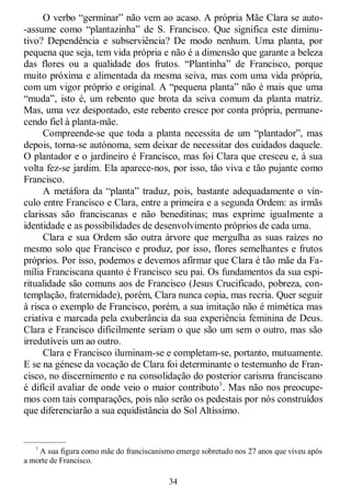 34
O verbo ―germinar‖ não vem ao acaso. A própria Mãe Clara se auto-
-assume como ―plantazinha‖ de S. Francisco. Que significa este diminu-
tivo? Dependência e subserviência? De modo nenhum. Uma planta, por
pequena que seja, tem vida própria e não é a dimensão que garante a beleza
das flores ou a qualidade dos frutos. ―Plantinha‖ de Francisco, porque
muito próxima e alimentada da mesma seiva, mas com uma vida própria,
com um vigor próprio e original. A ―pequena planta‖ não é mais que uma
―muda‖, isto é, um rebento que brota da seiva comum da planta matriz.
Mas, uma vez despontado, este rebento cresce por conta própria, permane-
cendo fiel à planta-mãe.
Compreende-se que toda a planta necessita de um ―plantador‖, mas
depois, torna-se autónoma, sem deixar de necessitar dos cuidados daquele.
O plantador e o jardineiro é Francisco, mas foi Clara que cresceu e, à sua
volta fez-se jardim. Ela aparece-nos, por isso, tão viva e tão pujante como
Francisco.
A metáfora da ―planta‖ traduz, pois, bastante adequadamente o vín-
culo entre Francisco e Clara, entre a primeira e a segunda Ordem: as irmãs
clarissas são franciscanas e não beneditinas; mas exprime igualmente a
identidade e as possibilidades de desenvolvimento próprios de cada uma.
Clara e sua Ordem são outra árvore que mergulha as suas raízes no
mesmo solo que Francisco e produz, por isso, flores semelhantes e frutos
próprios. Por isso, podemos e devemos afirmar que Clara é tão mãe da Fa-
mília Franciscana quanto é Francisco seu pai. Os fundamentos da sua espi-
ritualidade são comuns aos de Francisco (Jesus Crucificado, pobreza, con-
templação, fraternidade), porém, Clara nunca copia, mas recria. Quer seguir
à risca o exemplo de Francisco, porém, a sua imitação não é mimética mas
criativa e marcada pela exuberância da sua experiência feminina de Deus.
Clara e Francisco dificilmente seriam o que são um sem o outro, mas são
irredutíveis um ao outro.
Clara e Francisco iluminam-se e completam-se, portanto, mutuamente.
E se na génese da vocação de Clara foi determinante o testemunho de Fran-
cisco, no discernimento e na consolidação do posterior carisma franciscano
é difícil avaliar de onde veio o maior contributo1
. Mas não nos preocupe-
mos com tais comparações, pois não serão os pedestais por nós construídos
que diferenciarão a sua equidistância do Sol Altíssimo.
—————
1
A sua figura como mãe do franciscanismo emerge sobretudo nos 27 anos que viveu após
a morte de Francisco.
 