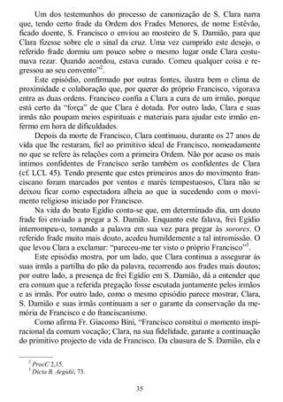 35
Um dos testemunhos do processo de canonização de S. Clara narra
que, tendo certo frade da Ordem dos Frades Menores, de nome Estêvão,
ficado doente, S. Francisco o enviou ao mosteiro de S. Damião, para que
Clara fizesse sobre ele o sinal da cruz. Uma vez cumprido este desejo, o
referido frade dormiu um pouco sobre o mesmo lugar onde Clara costu-
mava rezar. Quando acordou, estava curado. Comeu qualquer coisa e re-
gressou ao seu convento‖2
.
Este episódio, confirmado por outras fontes, ilustra bem o clima de
proximidade e colaboração que, por querer do próprio Francisco, vigorava
entra as duas ordens. Francisco confia a Clara a cura de um irmão, porque
está certo da ―força‖ de que Clara é dotada. Por outro lado, Clara e suas
irmãs não poupam meios espirituais e materiais para ajudar este irmão en-
fermo em hora de dificuldades.
Depois da morte de Francisco, Clara continuou, durante os 27 anos de
vida que lhe restaram, fiel ao primitivo ideal de Francisco, nomeadamente
no que se refere às relações com a primeira Ordem. Não por acaso os mais
íntimos confidentes de Francisco serão também os confidentes de Clara
(cf. LCL 45). Tendo presente que estes primeiros anos do movimento fran-
ciscano foram marcados por ventos e marés tempestuosos, Clara não se
deixou ficar como espectadora alheia ao que ia sucedendo com o movi-
mento religioso iniciado por Francisco.
Na vida do beato Egídio conta-se que, em determinado dia, um douto
frade foi enviado a pregar a S. Damião. Enquanto este falava, frei Egídio
interrompeu-o, tomando a palavra em sua vez para pregar às sorores. O
referido frade muito mais douto, acedeu humildemente a tal intromissão. O
que levou Clara a exclamar: ―pareceu-me ter visto o próprio Francisco‖3
.
Este episódio mostra, por um lado, que Clara continua a assegurar às
suas irmãs a partilha do pão da palavra, recorrendo aos frades mais doutos;
por outro lado, a presença de frei Egídio em S. Damião, dá a entender que
era comum que a referida pregação fosse escutada juntamente pelos irmãos
e as irmãs. Por outro lado, como o mesmo episódio parece mostrar, Clara,
S. Damião e suas irmãs continuam a ser o garante da conservação da me-
mória de Francisco e do franciscanismo.
Como afirma Fr. Giacomo Bini, ―Francisco constitui o momento inspi-
racional da comum vocação; Clara, na sua fidelidade, garante a continuação
do primitivo projecto de vida de Francisco. Da clausura de S. Damião, ela e
—————
2
ProcC 2,15.
3
Dicta B. Aegidii, 73.
 