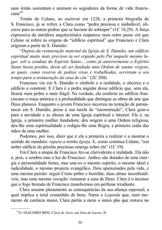 36
suas irmãs sustentam e animam os seguidores da forma de vida francis-
cana‖4
Tomás de Celano, ao escrever em 1228, a primeira biografia de
S. Francisco, já se refere a Clara como ―pedra preciosa e inabalável, ali-
cerce para as outras pedras que se haviam de sobrepor‖ (1C 18,29). A força
expressiva da metáfora arquitectónica reaparece num outro passo em que
Celano se refere às origens do ―edifício espiritual‖ que Francisco e Clara
erigiram a partir de S. Damião:
―Depois da restauração material da Igreja de S. Damião, um edifício
espiritual muito mais precioso ia ser erguido pelo Pai naquele mesmo lu-
gar, sob a conduta do Espírito Santo… como já anteriormente o Espírito
Santo havia predito, devia ali ser fundada uma Ordem de santas virgens,
as quais, como reserva de pedras vivas e trabalhadas, serviriam a seu
tempo para a restauração da casa do céu” (2C 204).
Francisco viu em S. Damião o símbolo e a realidade, o alicerce e o
edifício a construir. E Clara é a pedra angular desse edifício que, sem ela,
ficaria mais pobre e mais frágil. Na verdade, ela conferiu ao edifício fran-
ciscano o traço artístico e a profundidade que distingue as obras de arte que
Deus planeou. Enquanto o jovem Francisco incorreu na tentação de perma-
necer em S. Damião, preso à sua tarefa de ―reconstrução‖, Clara guia-o
para a novidade e as alturas de uma Igreja espiritual e interior. Ela é, na
Igreja, a primeira mulher fundadora: deu origem a uma Ordem religiosa,
deu-lhe uma espiritualidade e redigiu-lhe uma Regra, a primeira saída das
mãos de uma mulher.
Podemos, por isso, dizer que é ela a primeira a realizar e a mostrar o
sentido do mandato: repara a minha Igreja. E, como continua Celano, ―um
nobre edifício de pérolas preciosas emerge sobre ela‖ (1C 19).
Em Clara a utopia de Francisco fez-se clarividente e realidade. Ela não
é, pois, a sombra mas a luz de Francisco. Ambos são dotados de uma ener-
gia e personalidade fortes, mas une-os o mesmo espírito, o mesmo ideal e
radicalidade, o mesmo projecto evangélico. Dois apaixonados pela vida, e
uma mesma paixão: seguir Cristo pobre e humilde; duas almas inconfundí-
veis, mas uma mesma vocação: restaurar a casa de Deus. Clara é o incenso
que o fogo brotado de Francisco transformou em perfume irradiante.
Clara assume plenamente as consequências da sua aliança esponsal, a
qual implica a total comunhão de bens. Narra a Legenda que, num mo-
mento de carência maior, Clara partiu a meio o único pão que restava no
—————
4
Fr. GIACOMO BINI, Clara de Assis, um hino de louvor, II.
 
